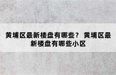 黄埔区最新楼盘有哪些？ 黄埔区最新楼盘有哪些小区